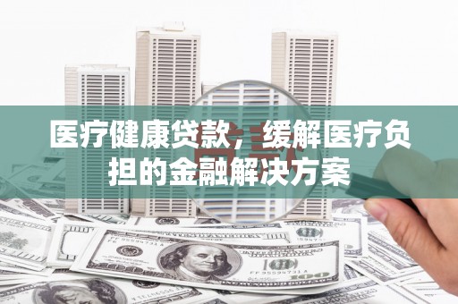 望奎医疗健康贷款，缓解医疗负担的金融解决方案